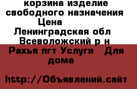 корзина изделие свободного назначения › Цена ­ 4 000 - Ленинградская обл., Всеволожский р-н, Рахья пгт Услуги » Для дома   